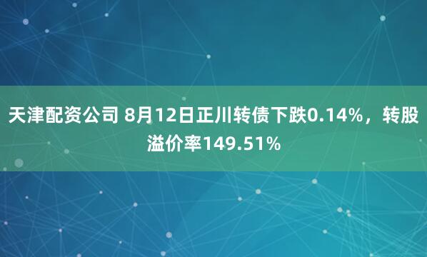 天津配资公司 8月12日正川转债下跌0.14%，转股溢价率149.51%