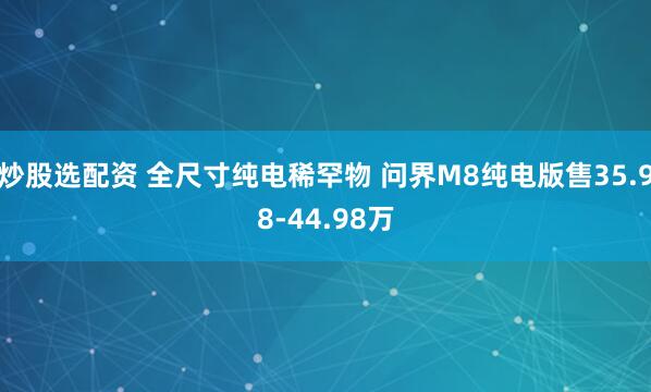 炒股选配资 全尺寸纯电稀罕物 问界M8纯电版售35.98-44.98万