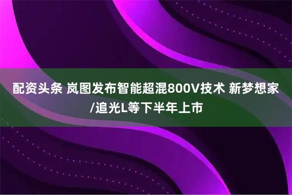 配资头条 岚图发布智能超混800V技术 新梦想家/追光L等下半年上市