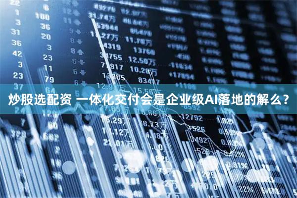 炒股选配资 一体化交付会是企业级AI落地的解么？