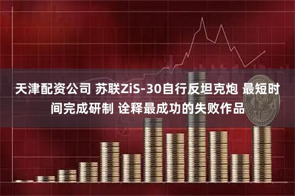 天津配资公司 苏联ZiS-30自行反坦克炮 最短时间完成研制 诠释最成功的失败作品