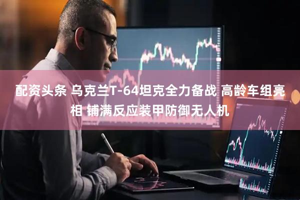 配资头条 乌克兰T-64坦克全力备战 高龄车组亮相 铺满反应装甲防御无人机