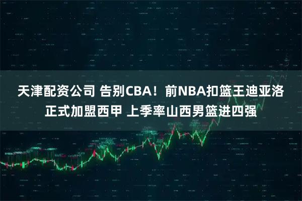 天津配资公司 告别CBA！前NBA扣篮王迪亚洛正式加盟西甲 上季率山西男篮进四强