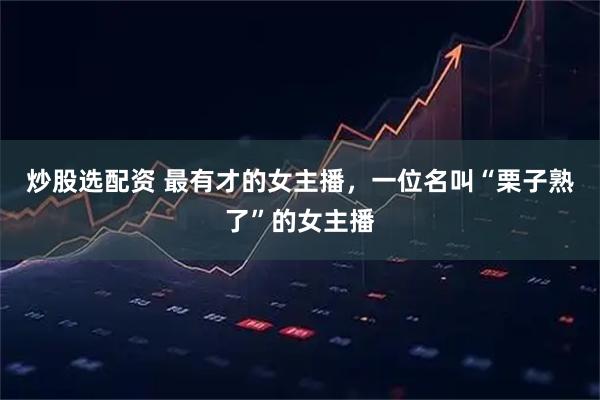 炒股选配资 最有才的女主播，一位名叫“栗子熟了”的女主播