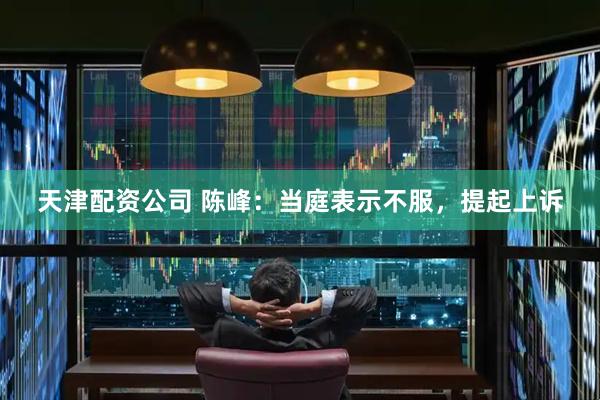 天津配资公司 陈峰：当庭表示不服，提起上诉
