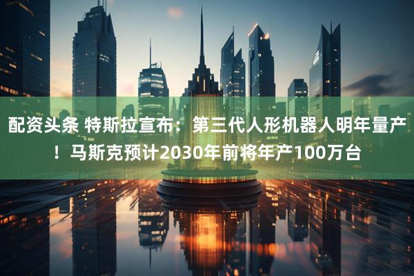 配资头条 特斯拉宣布：第三代人形机器人明年量产！马斯克预计2030年前将年产100万台