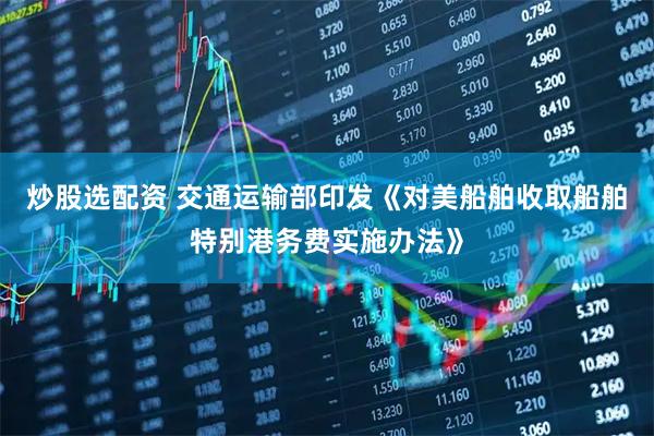 炒股选配资 交通运输部印发《对美船舶收取船舶特别港务费实施办法》