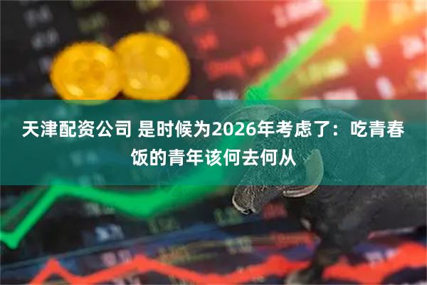 天津配资公司 是时候为2026年考虑了：吃青春饭的青年该何去何从
