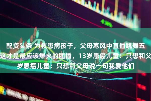 配资头条 为救患病孩子，父母寒风中直播跳舞五六小时，吴克群称这才是最应该爆火的团播，13岁患癌儿童：只想和父母说一句我爱他们