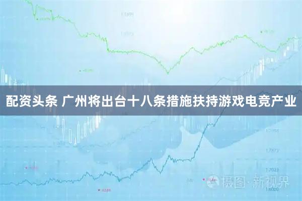 配资头条 广州将出台十八条措施扶持游戏电竞产业