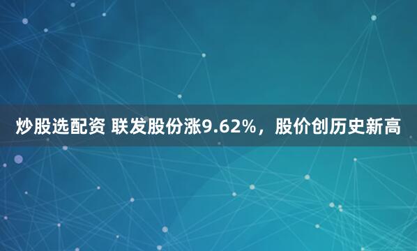 炒股选配资 联发股份涨9.62%，股价创历史新高