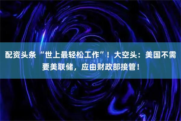 配资头条 “世上最轻松工作”！大空头：美国不需要美联储，应由财政部接管！