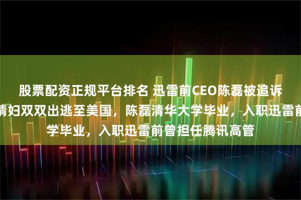 股票配资正规平台排名 迅雷前CEO陈磊被追诉，其本人及已婚情妇双双出逃至美国，陈磊清华大学毕业，入职迅雷前曾担任腾讯高管