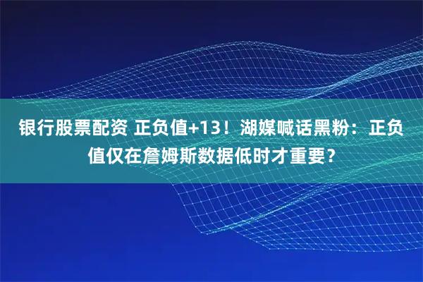 银行股票配资 正负值+13！湖媒喊话黑粉：正负值仅在詹姆斯数据低时才重要？