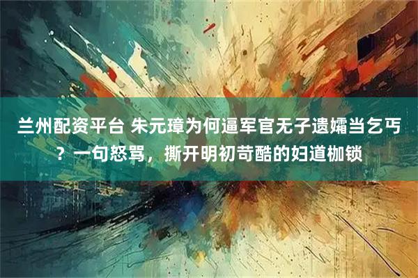 兰州配资平台 朱元璋为何逼军官无子遗孀当乞丐？一句怒骂，撕开明初苛酷的妇道枷锁