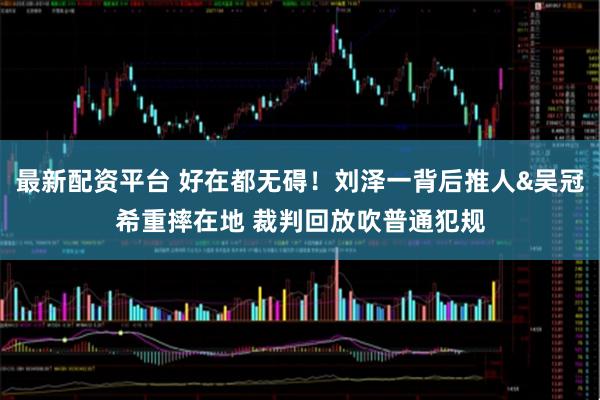 最新配资平台 好在都无碍！刘泽一背后推人&吴冠希重摔在地 裁判回放吹普通犯规