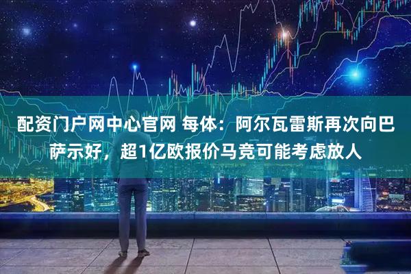 配资门户网中心官网 每体：阿尔瓦雷斯再次向巴萨示好，超1亿欧报价马竞可能考虑放人