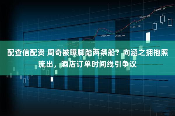 配查信配资 周奇被曝脚踏两条船？向涵之拥抱照流出，酒店订单时间线引争议