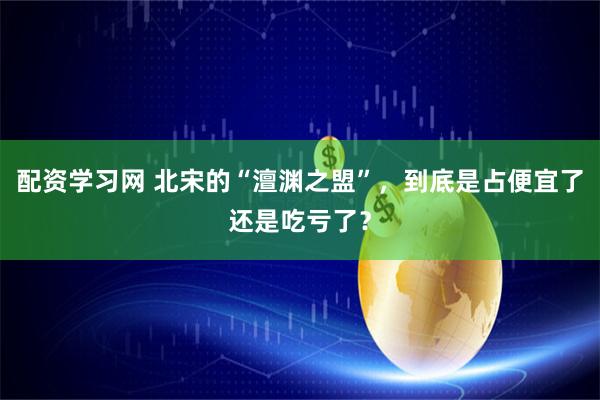 配资学习网 北宋的“澶渊之盟”，到底是占便宜了还是吃亏了？