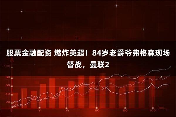 股票金融配资 燃炸英超！84岁老爵爷弗格森现场督战，曼联2