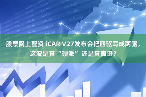 股票网上配资 iCAR V27发布会把四驱写成两驱，这波是真 “硬派” 还是真离谱？