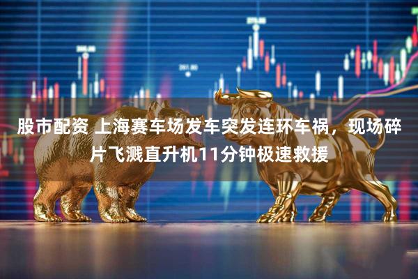 股市配资 上海赛车场发车突发连环车祸，现场碎片飞溅直升机11分钟极速救援