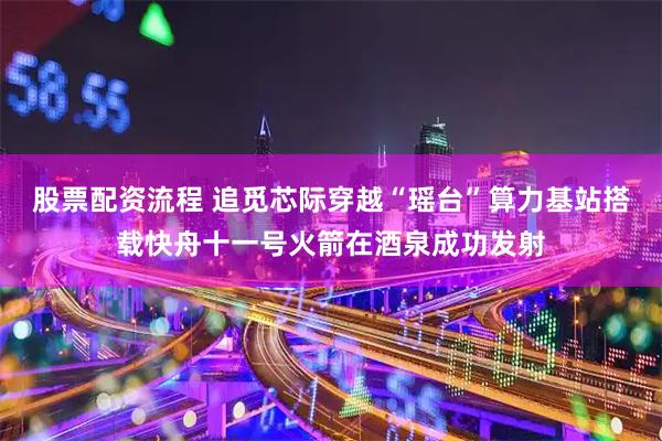 股票配资流程 追觅芯际穿越“瑶台”算力基站搭载快舟十一号火箭在酒泉成功发射