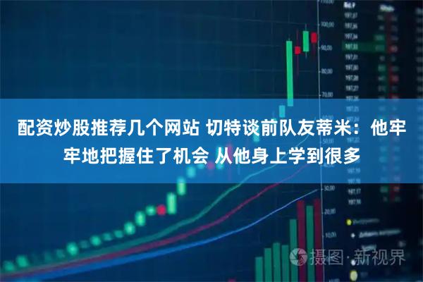 配资炒股推荐几个网站 切特谈前队友蒂米：他牢牢地把握住了机会 从他身上学到很多