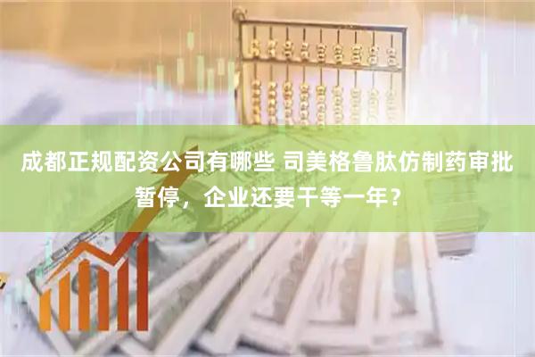 成都正规配资公司有哪些 司美格鲁肽仿制药审批暂停，企业还要干等一年？