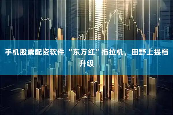 手机股票配资软件 “东方红”拖拉机，田野上提档升级