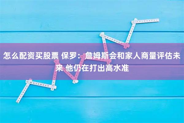 怎么配资买股票 保罗：詹姆斯会和家人商量评估未来 他仍在打出高水准