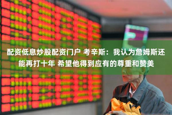 配资低息炒股配资门户 考辛斯：我认为詹姆斯还能再打十年 希望他得到应有的尊重和赞美